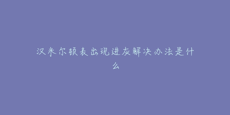 汉米尔顿表出现进灰解决办法是什么-名表号 汉米尔顿表出现进灰解决办法是什么