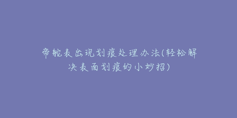 帝舵表出现划痕处理办法(轻松解决表面划痕的小妙招)-名表号 帝舵表出现划痕处理办法(轻松解决表面划痕的小妙招)