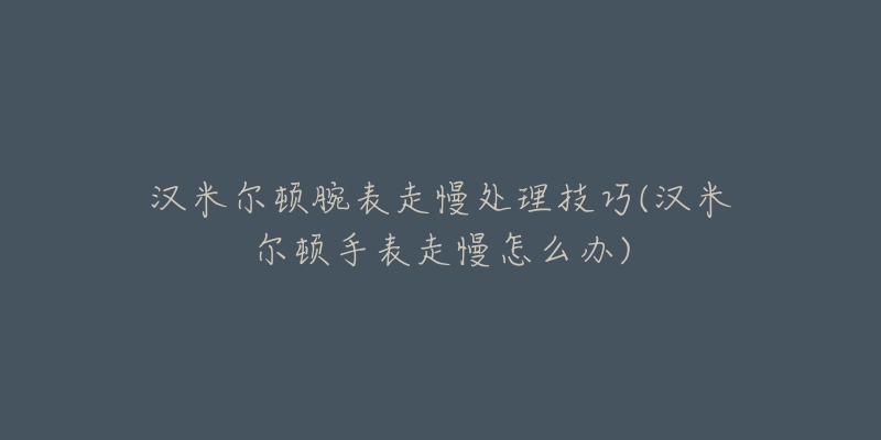 汉米尔顿腕表走慢处理技巧(汉米尔顿手表走慢怎么办)-名表号 汉米尔顿腕表走慢处理技巧(汉米尔顿手表走慢怎么办)