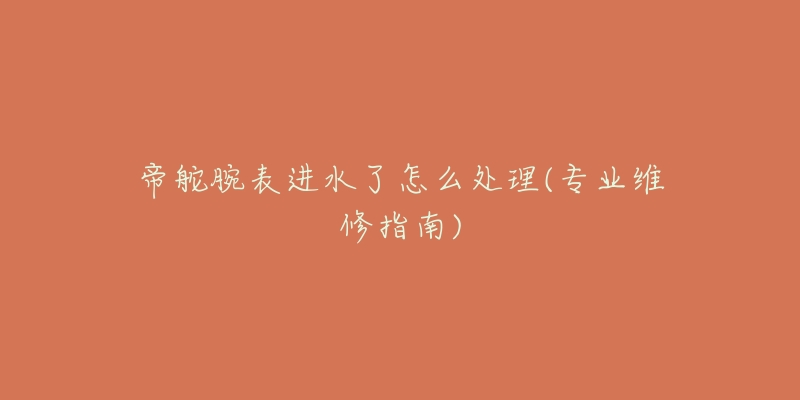 帝舵腕表进水了怎么处理(专业维修指南)-名表号 帝舵腕表进水了怎么处理(专业维修指南)