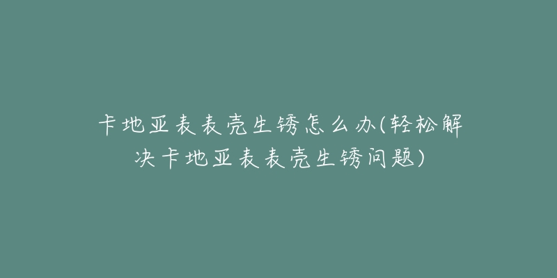 卡地亚表表壳生锈怎么办(轻松解决卡地亚表表壳生锈问题)-名表号 卡地亚表表壳生锈怎么办(轻松解决卡地亚表表壳生锈问题)