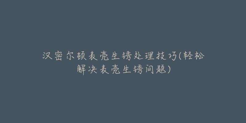 汉密尔顿表壳生锈处理技巧(轻松解决表壳生锈问题)-名表号 汉密尔顿表壳生锈处理技巧(轻松解决表壳生锈问题)