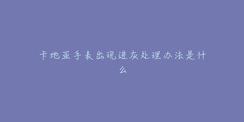 卡地亚手表出现进灰处理办法是什么-名表号 卡地亚手表出现进灰处理办法是什么