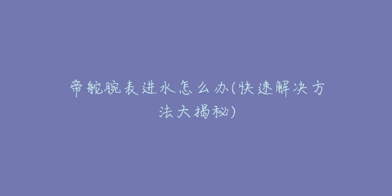 帝舵腕表进水怎么办(快速解决方法大揭秘)-名表号 帝舵腕表进水怎么办(快速解决方法大揭秘)