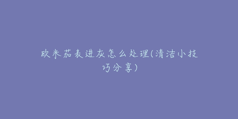 欧米茄表进灰怎么处理(清洁小技巧分享)-名表号 欧米茄表进灰怎么处理(清洁小技巧分享)