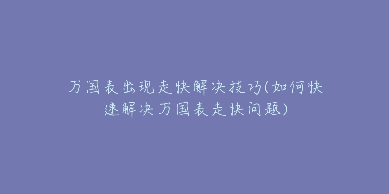 万国表出现走快解决技巧(如何快速解决万国表走快问题)-名表号 万国表出现走快解决技巧(如何快速解决万国表走快问题)