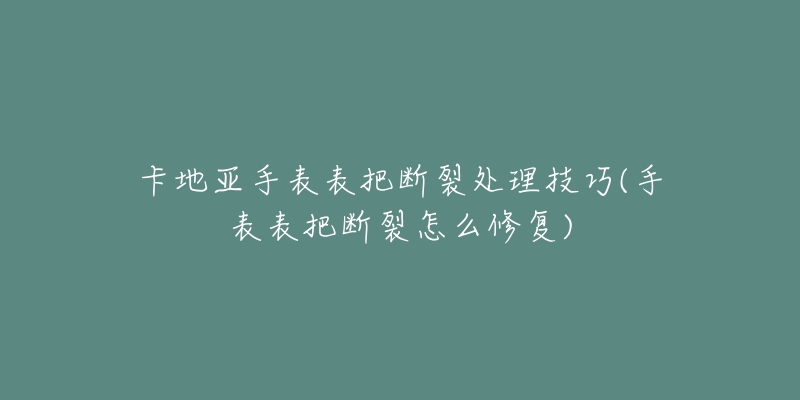 卡地亚手表表把断裂处理技巧(手表表把断裂怎么修复)-名表号 卡地亚手表表把断裂处理技巧(手表表把断裂怎么修复)