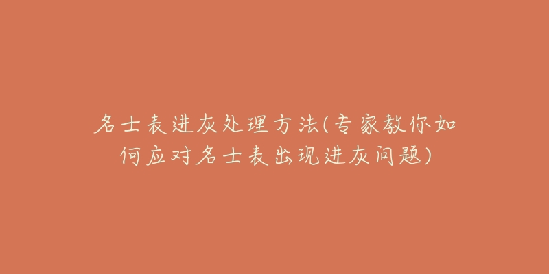 名士表进灰处理方法(专家教你如何应对名士表出现进灰问题)-名表号 名士表进灰处理方法(专家教你如何应对名士表出现进灰问题)