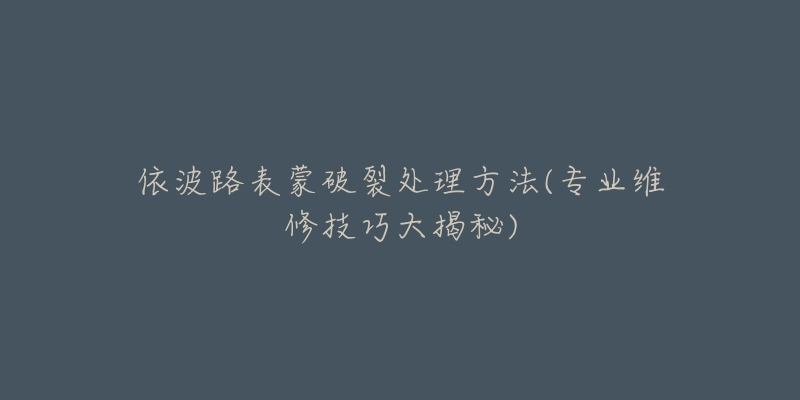 依波路表蒙破裂处理方法(专业维修技巧大揭秘)-名表号 依波路表蒙破裂处理方法(专业维修技巧大揭秘)