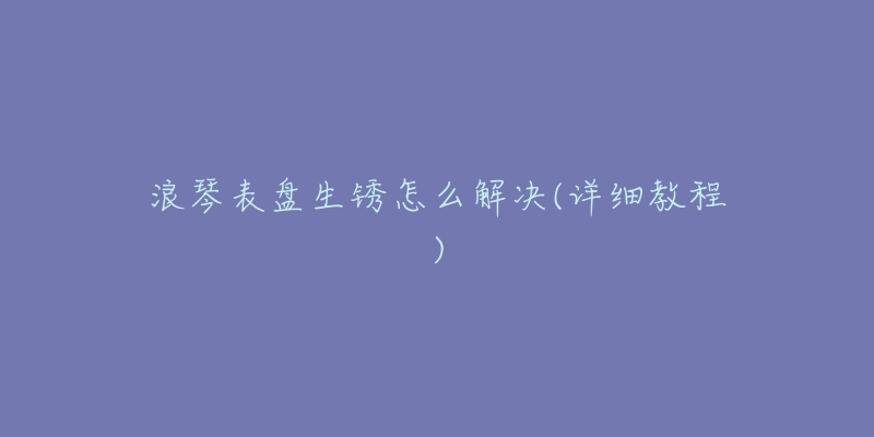 浪琴表盘生锈怎么解决(详细教程)-名表号 浪琴表盘生锈怎么解决(详细教程)