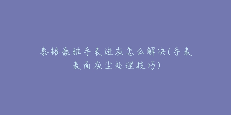 泰格豪雅手表进灰怎么解决(手表表面灰尘处理技巧)