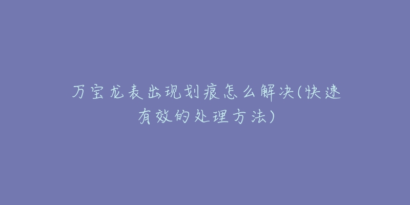 万宝龙表出现划痕怎么解决(快速有效的处理方法)-名表号 万宝龙表出现划痕怎么解决(快速有效的处理方法)
