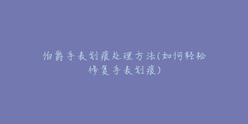 伯爵手表划痕处理方法(如何轻松修复手表划痕)-名表号 伯爵手表划痕处理方法(如何轻松修复手表划痕)