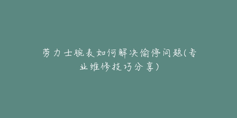 劳力士腕表如何解决偷停问题(专业维修技巧分享)-名表号 劳力士腕表如何解决偷停问题(专业维修技巧分享)