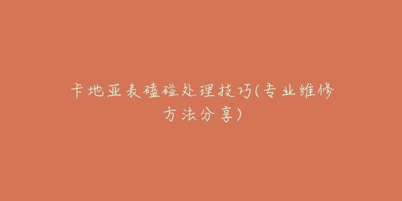 卡地亚表磕碰处理技巧(专业维修方法分享)-名表号 卡地亚表磕碰处理技巧(专业维修方法分享)