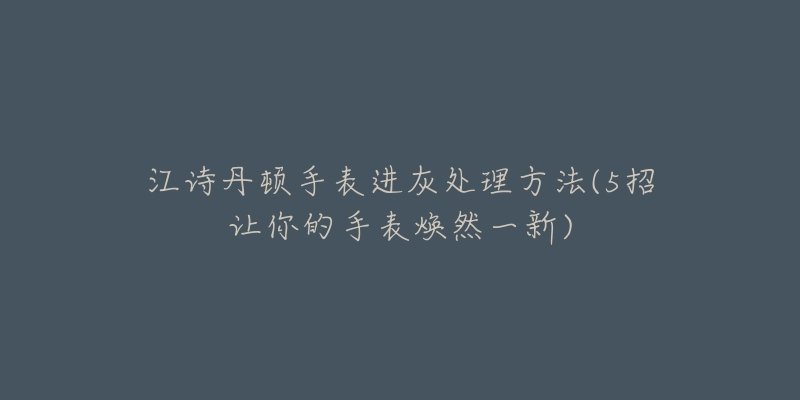 江诗丹顿手表进灰处理方法(5招让你的手表焕然一新)-名表号 江诗丹顿手表进灰处理方法(5招让你的手表焕然一新)