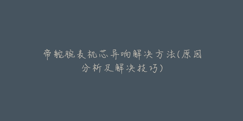 帝舵腕表机芯异响解决方法(原因分析及解决技巧)-名表号 帝舵腕表机芯异响解决方法(原因分析及解决技巧)