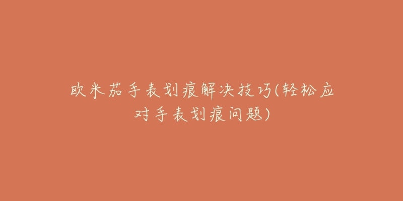 欧米茄手表划痕解决技巧(轻松应对手表划痕问题)-名表号 欧米茄手表划痕解决技巧(轻松应对手表划痕问题)