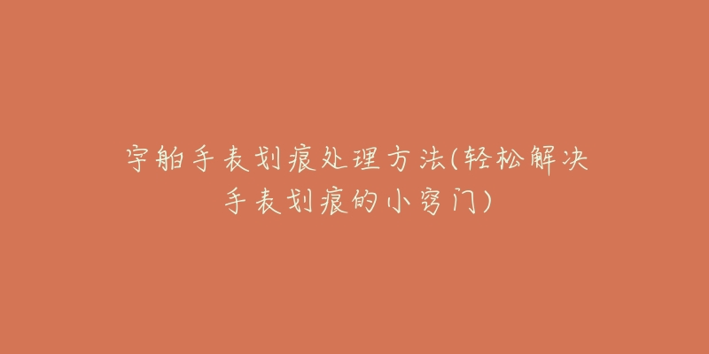 宇舶手表划痕处理方法(轻松解决手表划痕的小窍门)-名表号 宇舶手表划痕处理方法(轻松解决手表划痕的小窍门)
