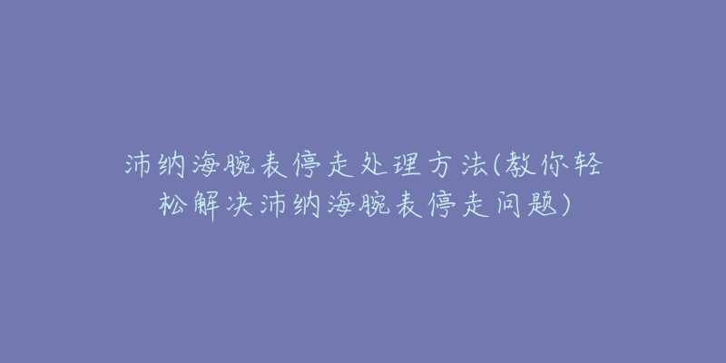 沛纳海腕表停走处理方法(教你轻松解决沛纳海腕表停走问题)-名表号 沛纳海腕表停走处理方法(教你轻松解决沛纳海腕表停走问题)