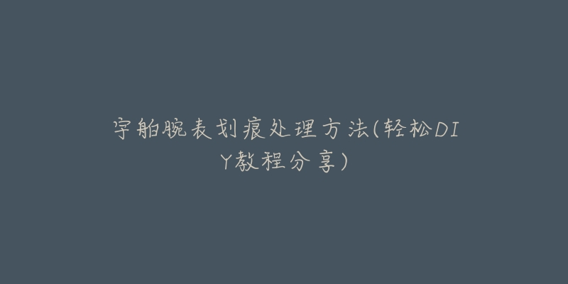 宇舶腕表划痕处理方法(轻松DIY教程分享)-名表号 宇舶腕表划痕处理方法(轻松DIY教程分享)