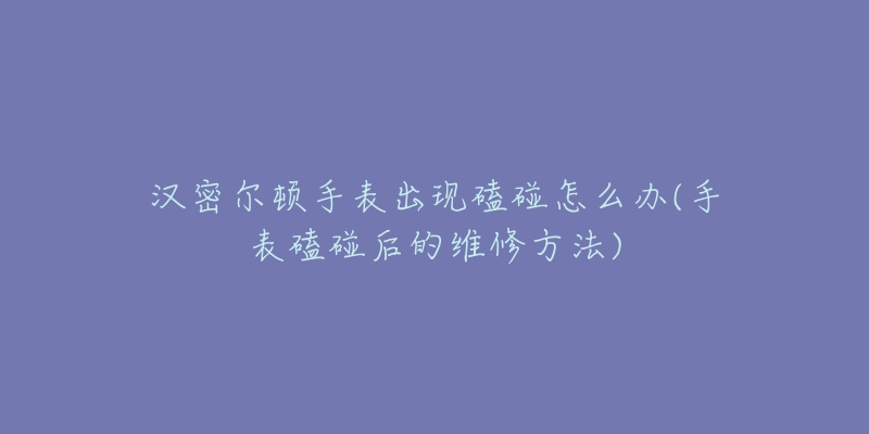 汉密尔顿手表出现磕碰怎么办(手表磕碰后的维修方法)-名表号 汉密尔顿手表出现磕碰怎么办(手表磕碰后的维修方法)