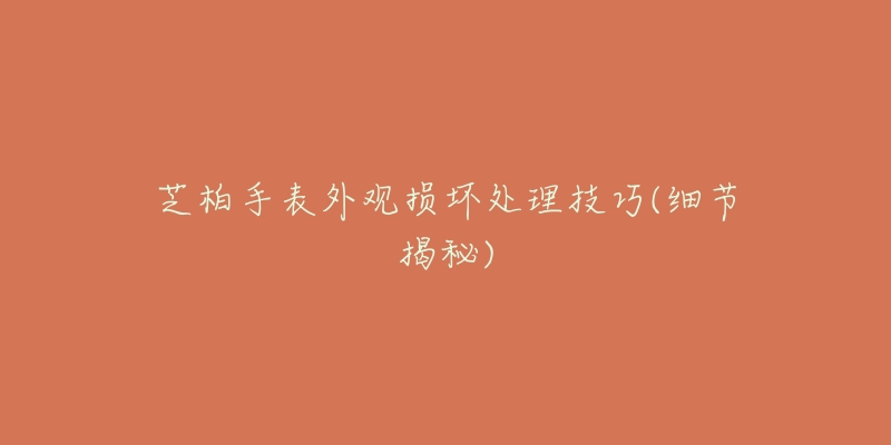 芝柏手表外观损坏处理技巧(细节揭秘)-名表号 芝柏手表外观损坏处理技巧(细节揭秘)