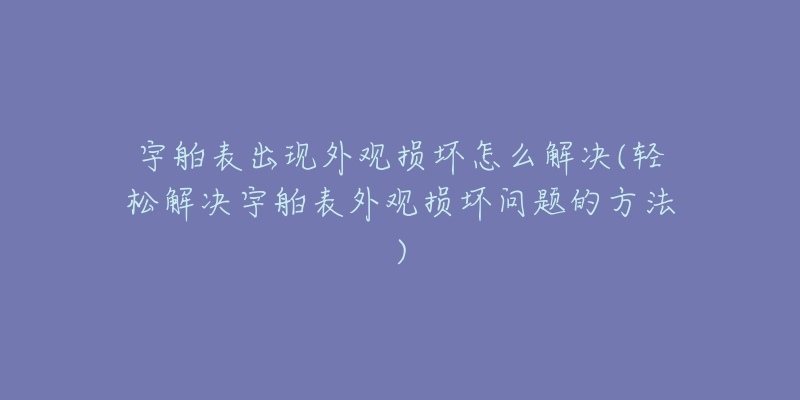 宇舶表出现外观损坏怎么解决(轻松解决宇舶表外观损坏问题的方法)-名表号 宇舶表出现外观损坏怎么解决(轻松解决宇舶表外观损坏问题的方法)