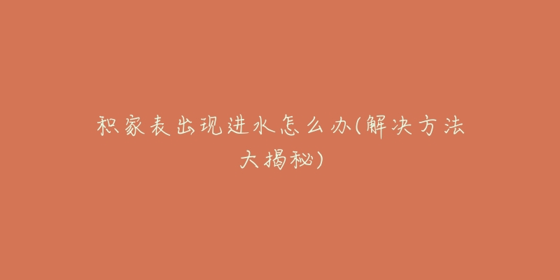 积家表出现进水怎么办(解决方法大揭秘)-名表号 积家表出现进水怎么办(解决方法大揭秘)