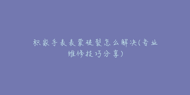 积家手表表蒙破裂怎么解决(专业维修技巧分享)