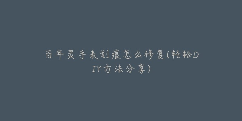 百年灵手表划痕怎么修复(轻松DIY方法分享)-名表号 百年灵手表划痕怎么修复(轻松DIY方法分享)