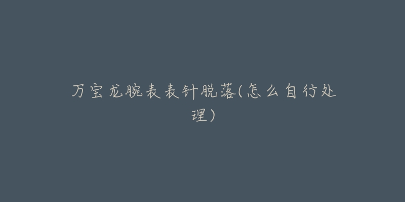 万宝龙腕表表针脱落(怎么自行处理)-名表号 万宝龙腕表表针脱落(怎么自行处理)