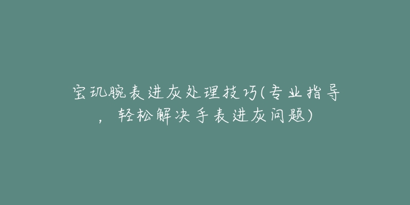宝玑腕表进灰处理技巧(专业指导,轻松解决手表进灰问题)-名表号 宝玑腕表进灰处理技巧(专业指导,轻松解决手表进灰问题)