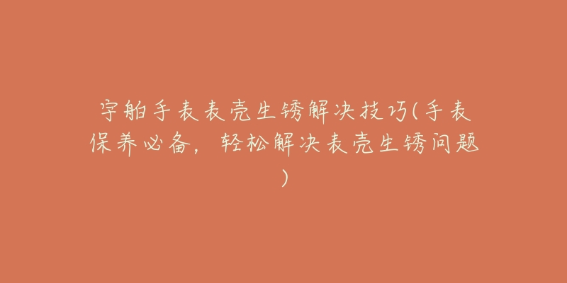 宇舶手表表壳生锈解决技巧(手表保养必备,轻松解决表壳生锈问题)-名表号 宇舶手表表壳生锈解决技巧(手表保养必备,轻松解决表壳生锈问题)
