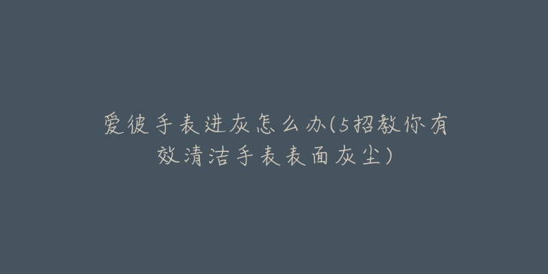 爱彼手表进灰怎么办(5招教你有效清洁手表表面灰尘)-名表号 爱彼手表进灰怎么办(5招教你有效清洁手表表面灰尘)
