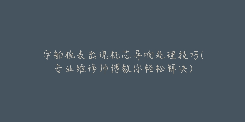 宇舶腕表出现机芯异响处理技巧(专业维修师傅教你轻松解决)-名表号 宇舶腕表出现机芯异响处理技巧(专业维修师傅教你轻松解决)