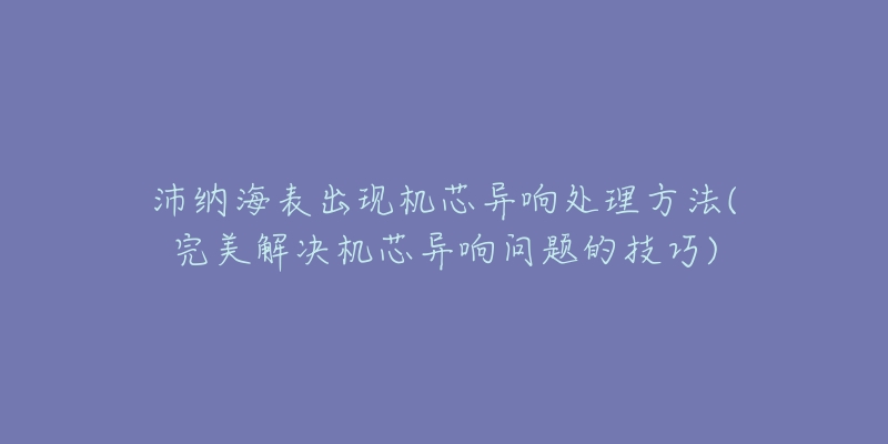 沛纳海表出现机芯异响处理方法(完美解决机芯异响问题的技巧)-名表号 沛纳海表出现机芯异响处理方法(完美解决机芯异响问题的技巧)