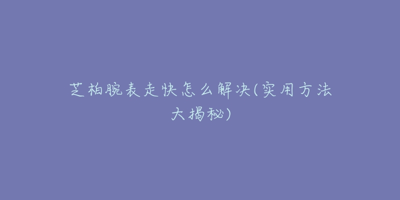 芝柏腕表走快怎么解决(实用方法大揭秘)-名表号 芝柏腕表走快怎么解决(实用方法大揭秘)