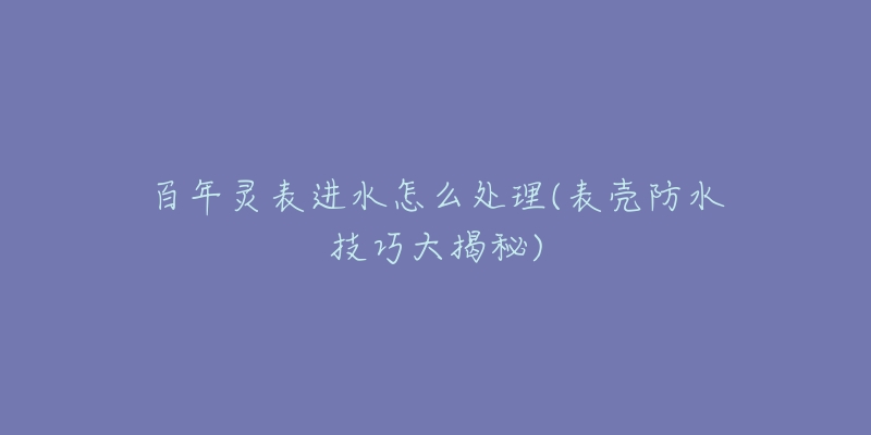 百年灵表进水怎么处理(表壳防水技巧大揭秘)-名表号 百年灵表进水怎么处理(表壳防水技巧大揭秘)