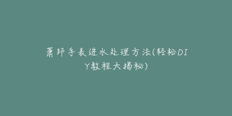 萧邦手表进水处理方法(轻松DIY教程大揭秘)-名表号 萧邦手表进水处理方法(轻松DIY教程大揭秘)