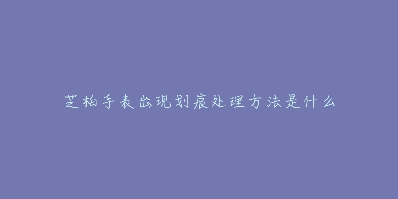 芝柏手表出现划痕处理方法是什么-名表号 芝柏手表出现划痕处理方法是什么
