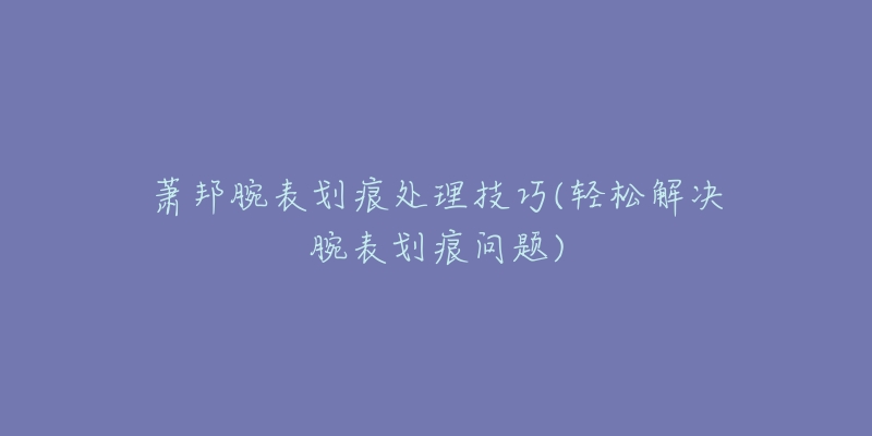 萧邦腕表划痕处理技巧(轻松解决腕表划痕问题)-名表号 萧邦腕表划痕处理技巧(轻松解决腕表划痕问题)