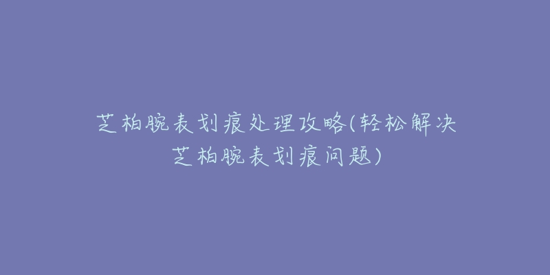 芝柏腕表划痕处理攻略(轻松解决芝柏腕表划痕问题)-名表号 芝柏腕表划痕处理攻略(轻松解决芝柏腕表划痕问题)