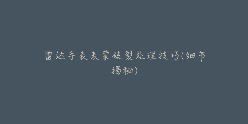 雷达手表表蒙破裂处理技巧(细节揭秘)-名表号 雷达手表表蒙破裂处理技巧(细节揭秘)