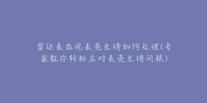雷达表出现表壳生锈如何处理(专家教你轻松应对表壳生锈问题)-名表号 雷达表出现表壳生锈如何处理(专家教你轻松应对表壳生锈问题)