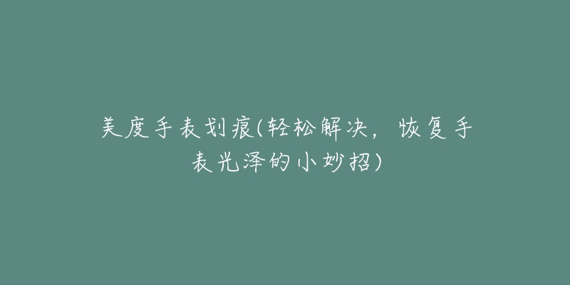 美度手表划痕(轻松解决,恢复手表光泽的小妙招)-名表号 美度手表划痕(轻松解决,恢复手表光泽的小妙招)