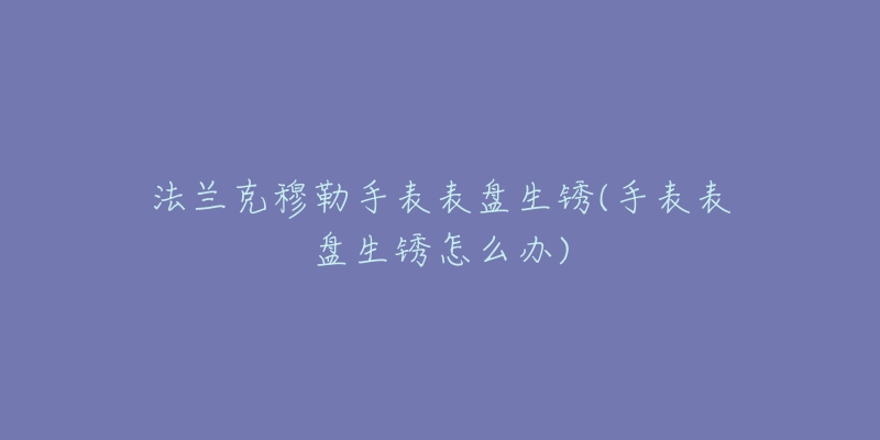 法兰克穆勒手表表盘生锈(手表表盘生锈怎么办)-名表号 法兰克穆勒手表表盘生锈(手表表盘生锈怎么办)