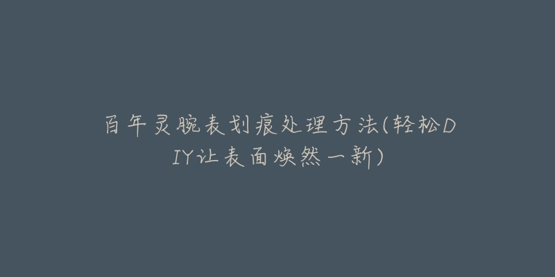 百年灵腕表划痕处理方法(轻松DIY让表面焕然一新)-名表号 百年灵腕表划痕处理方法(轻松DIY让表面焕然一新)