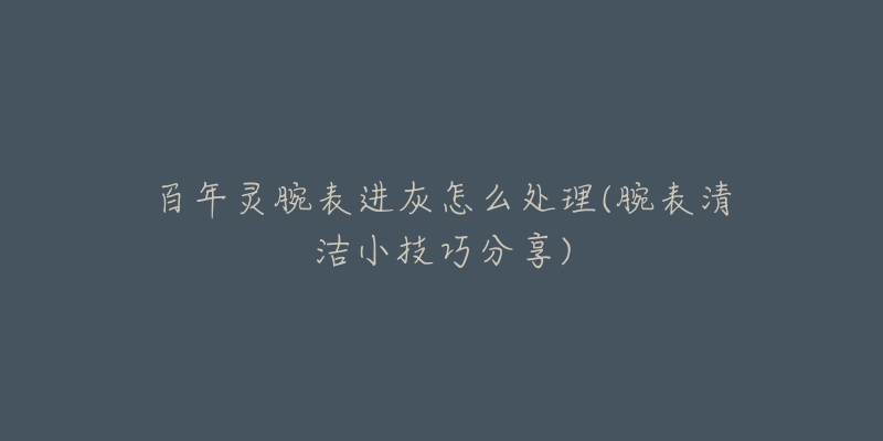 百年灵腕表进灰怎么处理(腕表清洁小技巧分享)-名表号 百年灵腕表进灰怎么处理(腕表清洁小技巧分享)