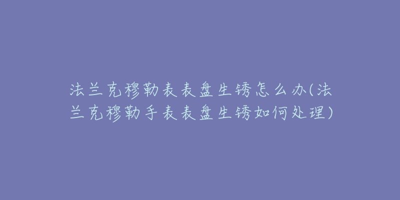 法兰克穆勒表表盘生锈怎么办(法兰克穆勒手表表盘生锈如何处理)-名表号 法兰克穆勒表表盘生锈怎么办(法兰克穆勒手表表盘生锈如何处理)